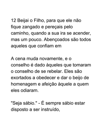 12 Beijai o Filho, para que ele não
fique zangado e pereçais pelo
caminho, quando a sua ira se acender,
mas um pouco. Abençoados são todos
aqueles que confiam em
A cena muda novamente, e o
conselho é dado àqueles que tomaram
o conselho de se rebelar. Eles são
exortados a obedecer e dar o beijo de
homenagem e afeição àquele a quem
eles odiaram.
"Seja sábio." - É sempre sábio estar
disposto a ser instruído,
 