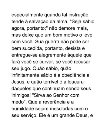 especialmente quando tal instrução
tende à salvação da alma. "Seja sábio
agora, portanto;" não demore mais,
mas deixe que um bom motivo o leve
com você. Sua guerra não pode ser
bem sucedida, portanto, desista e
entregue-se alegremente àquele que
fará você se curvar, se você recusar
seu jugo. Quão sábio, quão
infinitamente sábio é a obediência a
Jesus, e quão terrível é a loucura
daqueles que continuam sendo seus
inimigos! "Sirva ao Senhor com
medo"; Que a reverência e a
humildade sejam mescladas com o
seu serviço. Ele é um grande Deus, e
 