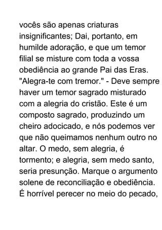 vocês são apenas criaturas
insignificantes; Dai, portanto, em
humilde adoração, e que um temor
filial se misture com toda a vossa
obediência ao grande Pai das Eras.
"Alegra-te com tremor." - Deve sempre
haver um temor sagrado misturado
com a alegria do cristão. Este é um
composto sagrado, produzindo um
cheiro adocicado, e nós podemos ver
que não queimamos nenhum outro no
altar. O medo, sem alegria, é
tormento; e alegria, sem medo santo,
seria presunção. Marque o argumento
solene de reconciliação e obediência.
É horrível perecer no meio do pecado,
 