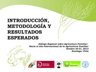 INTRODUCCIÓN,
METODOLOGÍA Y
RESULTADOS
ESPERADOS
Diálogo Regional sobre Agricultura Familiar:
Hacia el Año Internacional de la Agricultura Familiar
Octubre 30-31, 2013
Santiago, Chile

 