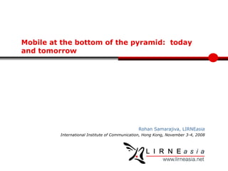 Mobile at the  bottom of   the pyramid:  today and tomorrow Rohan Samarajiva, LIRNE asia International Institute of Communication, Hong Kong, November 3-4, 2008 