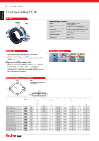 22 ТРУБНЫЕ ХОМУТЫ
ServiceТрубныехомуты
Installation
SystemMS-L
Installation
SystemMS
Installation
SystemFUS
InstallationGrid
Fixpointand
SlidingElements
Airductand
Metalrooffixings
Accessories
StainlessSteel
InstallationSystem
Airconditioner
fixings
ElectricalfixingsSanitaryfixingsRadiatorfixings
Plugsand
Anchors
Трубный хомут FRS
FRS
ОБЗОР
Технические данные
Материал Сталь DD11 (материал № 1.0332)
Согласно DIN EN 10111
Покрытие Гальваническое покрытие цинком, 5–9 мкм
Соединительная гайка Сварной шов контактной сварки, М 8/М 10, SW 13
Запирающий винт Винт с плоской головкой и комбинированным шлицем
Звукоизолирующая прокладка Материал: SBR/EPDM; без хлора; без силикона
Звукоизоляция Согласно DIN 4109
Температурный диапазон От –40 до +110°С
Твердость прокладки 60±5° по Шору
Пожаростойкость DIN 4102: класс В2
▪ Двухэлементный трубный хомут с резиновой
звукоизолирующей прокладкой.
▪ Соединительная гайка с комбинированной резьбой
М 8/М 10.
Достоинства / Преимущества
▪ Простой монтаж благодаря большому углу открытия.
▪ Запирающий винт имеет защиту от выпадания.
▪ Комбинированная соединительная резьба для
рентабельного хранения на складе и универсальности
на строительной площадке.
ОПИСАНИЕ СХЕМА МОНТАЖА
Тип Артикул
изделия.
Количество
в упаковке,
Максимальная
рекомендуемая
статическая
нагрузка
(центральное
растяжение)
Условный
размер трубы
Диапазон
зажимаемых
диаметров
Запирающий
винт
Резьба Соединительная
гайка,
высота
Ширина × толщина Ширина
Nrecom. D A B
шт. кН дюймы мм мм мм мм
FRS 12–15 M8/M10 510969 100 1.0 1/4” 12 – 15 M6 x 20 M8/M10 15 20 x 1.25 55
FRS 15–19 M8/M10 42535 100 1.0 3/8” 15 – 19 M6 x 16 M8/M10 15 20 x 1.25 59
FRS 20–24 M8/M10 42536 100 1.0 1/2” 20 – 24 M6 x 16 M8/M10 15 20 x 1.25 65
FRS 25–30 M8/M10 42537 100 1.0 3/4” 25 – 30 M6 x 16 M8/M10 15 20 x 1.25 72
FRS 32–37 M8/M10 42538 100 1.0 1” 32 – 37 M6 x 20 M8/M10 15 20 x 1.25 77
FRS 40–45 M8/M10 42554 50 1.0 1 1/4” 40 – 45 M6 x 16 M8/M10 15 20 x 1.25 89
FRS 48–54 M8/M10 510970 50 1.0 1 1/2” 48 – 54 M6 x 16 M8/M10 15 20 x 1.25 99
FRS 55–61 M8/M10 42555 50 1.0 2” 55 – 61 M6 x 20 M8/M10 15 20 x 1.25 105
FRS 63–67 M8/M10 91488 50 1.0 – 63 – 67 M6 x 16 M8/M10 15 20 x 1.25 111
FRS 72–80 M8/M10 91489 25 1.5 2 1/2” 72 – 80 M6 x 20 M8/M10 15 20 x 2.00 125
FRS 87–92 M8/M10 91505 25 1.5 3” 87 – 92 M6 x 30 M8/M10 15 20 x 2.00 137
FRS 108–116 M8/M10 91506 20 2.0 4” 108 – 116 M6 x 30 M8/M10 15 25 x 2.00 164
FRS 121–128 M8/M10 79456 10 2.5 – 121 – 128 M6 x 30 M8/M10 15 25 x 2.50 176
FRS 133–141 M8/M10 79457 10 2.5 5” 133 – 141 M6 x 30 M8/M10 15 25 x 2.50 187
FRS 159–165 M8/M10 79458 8 2.5 – 159 – 165 M6 x 30 M8/M10 15 25 x 2.50 211
FRS 165–168 M8/M10 79459 8 2.5 6” 165 – 168 M6 x 30 M8/M10 15 25 x 2.50 225
ТЕХНИЧЕСКИЕ ХАРАКТЕРИСТИКИ
b
A
S
Ø D
B
A
FRS
Комбинированная соединительная
резьба М 8/М 10
 