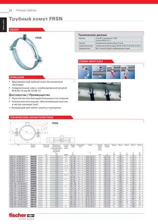 24 ТРУБНЫЕ ХОМУТЫ
ServiceТрубныехомуты
Installation
SystemMS-L
Installation
SystemMS
Installation
SystemFUS
InstallationGrid
Fixpointand
SlidingElements
Airductand
Metalrooffixings
Accessories
StainlessSteel
InstallationSystem
Airconditioner
fixings
ElectricalfixingsSanitaryfixingsRadiatorfixings
Plugsand
Anchors
Трубный хомут FRSN
FRSN
СХЕМА МОНТАЖА
Технические данные
Материал Сталь DD11 (материал № 1.0332)
Согласно DIN EN 10111
Покрытие Гальваническое покрытие цинком, 5–9 мкм
Соединительная гайка Сварной шов контактной сварки, М 8/М 10, SW 13, М 10/М 12, SW 17
Запирающий винт Винт с плоской головкой и комбинированным шлицем
ОБЗОР
ОПИСАНИЕ
▪ Двухэлементный трубный хомут без резиновой
прокладки.
▪ Соединительная гайка с комбинированной резьбой
М 8/М 10 или М 10/М 12.
Достоинства / Преимущества
▪ Простой монтаж благодаря большому углу открытия.
▪ Компактная конструкция, обеспечивающая простую
и чистую изоляцию труб.
• Запирающий винт имеет защиту от выпадания.
FRSN
FRSN 15 - 19 M8/M10 049459 100 1.50 3/8” 15 - 19 M 6 x 16 M 8 / M 10 15 20 x 1.5 56 30 23 6 15
FRSN 21 - 23 M8/M10 049789 100 1.50 1/2” 21 - 23 M 6 x 16 M 8 / M 10 15 20 x 1.5 60 36 25 9 17
FRSN 25 - 28 M8/M10 049790 100 1.50 3/4” 25 - 28 M 6 x 16 M 8 / M 10 15 20 x 1.5 67 40 27 11 19
FRSN 32 - 36 M8/M10 049793 100 1.50 1” 32 - 36 M 6 x 16 M 8 / M 10 15 20 x 1.5 73 47 29 15 22
FRSN 38 - 43 M8/M10 049794 50 1.50 1 1/4” 38 - 43 M 6 x 16 M 8 / M 10 15 20 x 1.5 79 53 34 18 27
FRSN 44 - 49 M8/M10 049902 50 1.50 1 1/2” 44 - 49 M 6 x 16 M 8 / M 10 15 20 x 1.5 88 59 36 21 29
FRSN 57 - 61 M8/M10 049944 50 1.50 2” 57 - 61 M 6 x 16 M 8 / M 10 15 20 x 1.5 98 72 43 27 35
FRSN 63 - 70 M8/M10 049945 50 1.50 - 63 - 70 M 6 x 16 M 8 / M 10 15 20 x 1.5 105 78 46 30 39
FRSN 70 - 77 M8/M10 049947 25 1.50 2 1/2” 70 - 77 M 6 x 16 M 8 / M 10 15 20 x 1.5 112 85 49 34 42
FRSN 80 - 83 M8/M10 049948 25 1.50 - 80 - 83 M 6 x 16 M 8 / M 10 15 20 x 1.5 115 95 53 39 45
FRSN 83 - 91 M8/M10 049979 25 2.50 3” 83 - 91 M6 x 20 M 8 / M 10 15 20 x 2.0 127 98 55 40 48
FRSN 93 - 99 M8/M10 050005 25 2.50 - 93 - 99 M6 x 20 M 8 / M 10 15 20 x 2.0 136 108 59 45 52
FRSN 100 - 106 M8/M10 050006 25 2.50 - 100 - 106 M6 x 20 M 8 / M 10 15 20 x 2.0 144 115 64 49 56
FRSN 108 - 114 M8/M10 050008 25 2.50 4” 108 - 114 M6 x 20 M 8 / M 10 15 20 x 2.0 156 123 67 53 60
FRSN 118 - 122 M8/M10 500744 25 2.50 - 118 - 122 M6 x 20 M 8 / M 10 15 20 x 2.0 160 133 75 58 68
FRSN 123 - 128 M8/M10 050009 25 2.50 - 123 - 128 M 6 x 30 M 8 / M 10 15 25 x 2.5 165 138 79 60 72
FRSN 131 - 136 M8/M10 050010 25 2.50 - 131 - 136 M 6 x 30 M 8 / M 10 15 25 x 2.5 175 146 82 64 75
FRSN 137 - 146 M8/M10 050023 25 2.50 5” 137 - 146 M 6 x 30 M 8 / M 10 15 25 x 2.5 180 152 82 67 75
FRSN 166 - 175 M10/M12 500748 20 2.50 - 166 - 175 M 8 x 30 M 10 / M 12 21 25 x 2.5 211 181 97 82 89
FRSN 176 - 179 M10/M12 500749 15 2.50 - 176 - 179 M 8 x 30 M 10 / M 12 21 25 x 2.5 221 191 102 87 94
FRSN 185 - 191 M10/M12 500750 15 2.50 - 185 - 191 M 8 x 30 M 10 / M 12 21 25 x 2.5 233 200 106 91 99
FRSN 200 - 206 M10/M12 500751 10 2.50 - 200 - 206 M 8 x 30 M 10 / M 12 21 25 x 2.5 248 215 114 99 106
FRSN 210 - 219 M10/M12 500752 10 2.50 8” 210 - 219 M 8 x 40 M 10 / M 12 21 25 x 2.5 261 225 119 104 111
ТЕХНИЧЕСКИЕ ХАРАКТЕРИСТИКИ
Тип Артикул
изделия
Количество
в упаковке,
шт.
Максимальная
рекомендуемая
статическая нагрузка
(центральное
растяжение)
Nrec.,
кН
Условный
размер
трубы,
дюймы
Диаметр
трубы
D,
мм
Запирающий
винт
Резьба
А
Соедини-
тельная
гайка,
высота,
мм
Ширина ×
толщина,
мм
Ширина
В,
мм
Высота
Н,
мм
Высота
Z,
мм
Высота
Z1,
мм
Высота
Z2,
мм
 