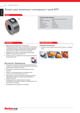 26 ТРУБНЫЕ ХОМУТЫ
ServiceТрубныехомуты
Installation
SystemMS-L
Installation
SystemMS
Installation
SystemFUS
InstallationGrid
Fixpointand
SlidingElements
Airductand
Metalrooffixings
Accessories
StainlessSteel
InstallationSystem
Airconditioner
fixings
ElectricalfixingsSanitaryfixingsRadiatorfixings
Plugsand
Anchors
Указания по монтажу
▪ Вставить трубу, скрепить вместе части хомута с помощью
винта.
▪ Двухэлементный хомут для монтажа труб
холодоснабжения выполнен из вспененного полиуретана
с закрытыми порами, с встроенным стальным зажимом
для обеспечения максимально высоких изоляционных
характеристик и работы с высокими нагрузками.
▪ Соединительная гайка с комбинированной резьбой
М8/М10 и наружной резьбой 1/2’’.
▪ Трубный хомут со смещенным приклеенным резиновым
внутренним слоем.
Достоинства / Преимущества
▪ Смещенный, приклеенный резиновый внутренний слой
на двух частях трубного хомута для идеальной изоляции и
удобной для пользователя сборки.
▪ Встроенный стальной зажим для передачи высоких
нагрузок.
▪ Сборка с экономией времени и материалов при
установке без герметизирующей пасты.
▪ Облегающие контактные поверхности предотвращают
образование конденсата между трубопроводом и
трубным хомутом.
▪ Комбинированная соединительная гайка для
рентабельного хранения на складе и универсальности на
строительной площадке.
▪ Запирающий винт защищен от выпадения.
ОПИСАНИЕ INSTALLATION
KFT
Хомут для монтажа «холодных» труб KFT
ОБЗОР
Технические данные
Материал Вспененный полиуретан с закрытыми порами
Диффузионное сопротивление 2500 К
Плотность 250 кг/м3
Прочность на сжатие 2,3 Н/мм2
Теплопроводность 0,049 Вт/(м*К)
Температурный диапазон От –160 до +130°С
Пожаростойкость DIN 4102: класс В2
СХЕМА МОНТАЖА
 