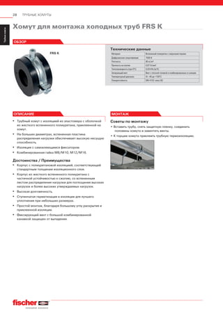 28 ТРУБНЫЕ ХОМУТЫ
ServiceТрубныехомуты
Installation
SystemMS-L
Installation
SystemMS
Installation
SystemFUS
InstallationGrid
Fixpointand
SlidingElements
Airductand
Metalrooffixings
Accessories
StainlessSteel
InstallationSystem
Airconditioner
fixings
ElectricalfixingsSanitaryfixingsRadiatorfixings
Plugsand
Anchors
Хомут для монтажа холодных труб FRS K
FRS K
ОБЗОР
Технические данные
Материал Вспененный полиуретан с закрытыми порами
Диффузионное сопротивление 7000 К
Плотность 80 кг/м3
Прочность на сжатие 0,67 Н/мм2
Теплопроводность (при 0°C) 0,024 Вт/(м*К)
Запирающий винт Винт с плоской головкой и комбинированным со шлицем
Температурный диапазон От –45 до +105°С
Пожаростойкость DIN 4102: класс В2
ОПИСАНИЕ
▪ Трубный хомут с изоляцией из эластомера с оболочкой
из жесткого вспененного полиуретана, приклеенной на
хомут.
▪ На больших диаметрах, вспененная пластина
распределения нагрузки обеспечивает высокую несущую
способность.
▪ Изоляция с самоклеющимся фиксатором.
▪ Комбинированная гайка М8/М10, М12/М16.
Достоинства / Преимущества
▪ Корпус с полиуретановой изоляцией, соответствующей
стандартным толщинам изоляционного слоя.
▪ Корпус из жесткого вспененного полиуретана с
частичной устойчивостью к сжатию, со вспененным
листом распределения нагрузки для поглощения высоких
нагрузок и более высоких утверждаемых нагрузок.
▪ Высокая долговечность.
▪ Ступенчатая герметизация в изоляции для лучшего
уплотнения при небольших размерах.
▪ Простой монтаж, благодаря большому углу раскрытия и
приклеенной изоляции.
▪ Фиксирующий винт с большой комбинированной
канавкой защищен от выпадения.
МОНТАЖ
Советы по монтажу
• Вставить трубу, снять защитную пленку, соединить
половины хомута и завинтить винты.
• К торцам хомута приклеить трубную термоизоляцию.
 