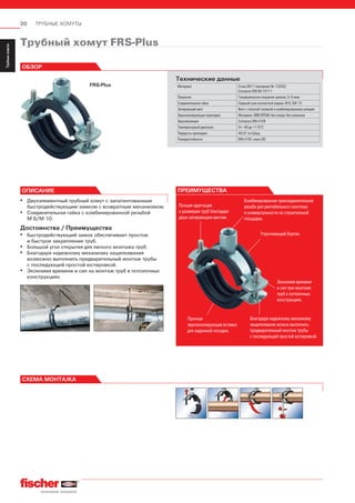20 ТРУБНЫЕ ХОМУТЫ
ServiceТрубныехомуты
Installation
SystemMS-L
Installation
SystemMS
Installation
SystemFUS
InstallationGrid
Fixpointand
SlidingElements
Airductand
Metalrooffixings
Accessories
StainlessSteel
InstallationSystem
Airconditioner
fixings
ElectricalfixingsSanitaryfixingsRadiatorfixings
Plugsand
Anchors
ПРЕИМУЩЕСТВА
Лучшая адаптация
к размерам труб благодаря
двум запирающим винтам.
Упрочняющий бортик.
Комбинированная присоединительная
резьба для рентабельного монтажа
и универсальности на строительной
площадке.
Благодаря надежному механизму
защелкивания можно выполнить
предварительный монтаж трубы
с последующей простой юстировкой.
Экономия времени
и сил при монтаже
труб в потолочных
конструкциях.
Прочная
звукоизолирующая вставка
для надежной посадки.
Трубный хомут FRS-Plus
FRS-Plus
ОБЗОР
Технические данные
Материал Сталь DD11 (материал № 1.0332)
Согласно DIN EN 10111
Покрытие Гальваническое покрытие цинком, 5–9 мкм
Соединительная гайка Сварной шов контактной сварки, М 8, SW 13
Запирающий винт Винт с плоской головкой и комбинированным шлицем
Звукоизолирующая прокладка Материал: SBR/EPDM; без хлора; без силикона
Звукоизоляция Согласно DIN 4109
Температурный диапазон От –40 до +110°С
Твердость прокладки 45±5° по Шору
Пожаростойкость DIN 4102: класс В2
ОПИСАНИЕ
▪ Двухэлементный трубный хомут с запатентованным
быстродействующим замком с возвратным механизмом.
▪ Соединительная гайка с комбинированной резьбой
М 8/М 10.
Достоинства / Преимущества
▪ Быстродействующий замок обеспечивает простое
и быстрое закрепление труб.
▪ Большой угол открытия для легкого монтажа труб.
▪ Благодаря надежному механизму защелкивания
возможно выполнить предварительный монтаж трубы
с последующей простой юстировкой.
▪ Экономия времени и сил на монтаж труб в потолочных
конструкциях.
СХЕМА МОНТАЖА
 
