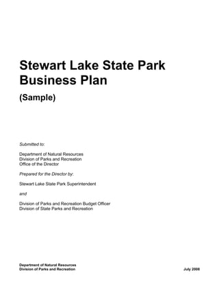 Stewart Lake State Park
Business Plan
(Sample)




Submitted to:

Department of Natural Resources
Division of Parks and Recreation
Office of the Director

Prepared for the Director by:

Stewart Lake State Park Superintendent

and

Division of Parks and Recreation Budget Officer
Division of State Parks and Recreation




Department of Natural Resources
Division of Parks and Recreation                  July 2008
 