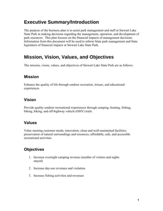 Executive Summary/Introduction
The purpose of the business plan is to assist park management and staff at Stewart Lake
State Park in making decisions regarding the management, operation, and development of
park resources. This plan focuses on the financial impacts of management decisions.
Information from this document will be used to inform State park management and State
legislators of financial impacts at Stewart Lake State Park.


Mission, Vision, Values, and Objectives
The mission, vision, values, and objectives of Stewart Lake State Park are as follows:


Mission
Enhance the quality of life through outdoor recreation, leisure, and educational
experiences.


Vision
Provide quality outdoor recreational experiences through camping, boating, fishing,
biking, hiking, and off-highway vehicle (OHV) trails.


Values
Value meeting customer needs; innovation; clean and well-maintained facilities;
preservation of natural surroundings and resources; affordable, safe, and accessible
recreational activities.


Objectives
   1. Increase overnight camping revenue (number of visitors and nights
      stayed)

   2. Increase day-use revenues and visitation

   3. Increase fishing activities and revenues




                                                                                         1
 