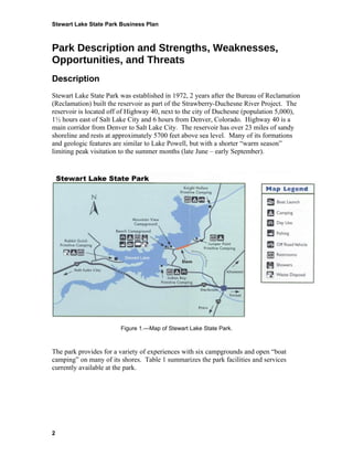 Stewart Lake State Park Business Plan



Park Description and Strengths, Weaknesses,
Opportunities, and Threats
Description
Stewart Lake State Park was established in 1972, 2 years after the Bureau of Reclamation
(Reclamation) built the reservoir as part of the Strawberry-Duchesne River Project. The
reservoir is located off of Highway 40, next to the city of Duchesne (population 5,000),
1½ hours east of Salt Lake City and 6 hours from Denver, Colorado. Highway 40 is a
main corridor from Denver to Salt Lake City. The reservoir has over 23 miles of sandy
shoreline and rests at approximately 5700 feet above sea level. Many of its formations
and geologic features are similar to Lake Powell, but with a shorter “warm season”
limiting peak visitation to the summer months (late June – early September).




                        Figure 1.—Map of Stewart Lake State Park.



The park provides for a variety of experiences with six campgrounds and open “boat
camping” on many of its shores. Table 1 summarizes the park facilities and services
currently available at the park.




2
 