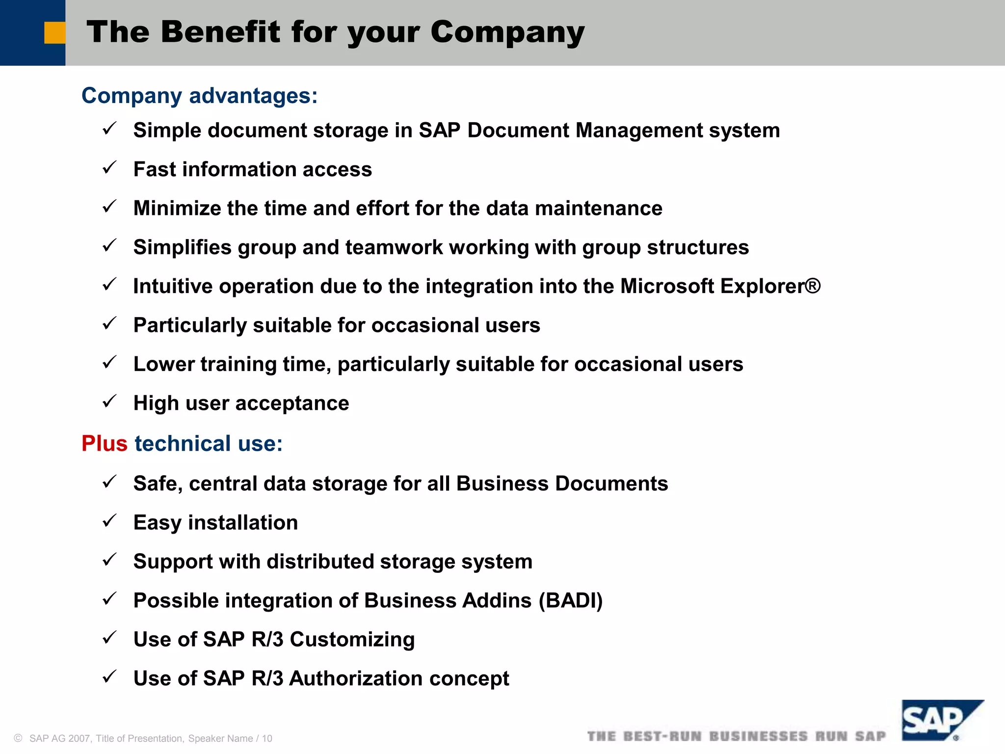  SAP AG 2007, Title of Presentation, Speaker Name / 10
The Benefit for your Company
Company advantages:
 Simple document storage in SAP Document Management system
 Fast information access
 Minimize the time and effort for the data maintenance
 Simplifies group and teamwork working with group structures
 Intuitive operation due to the integration into the Microsoft Explorer®
 Particularly suitable for occasional users
 Lower training time, particularly suitable for occasional users
 High user acceptance
Plus technical use:
 Safe, central data storage for all Business Documents
 Easy installation
 Support with distributed storage system
 Possible integration of Business Addins (BADI)
 Use of SAP R/3 Customizing
 Use of SAP R/3 Authorization concept
 