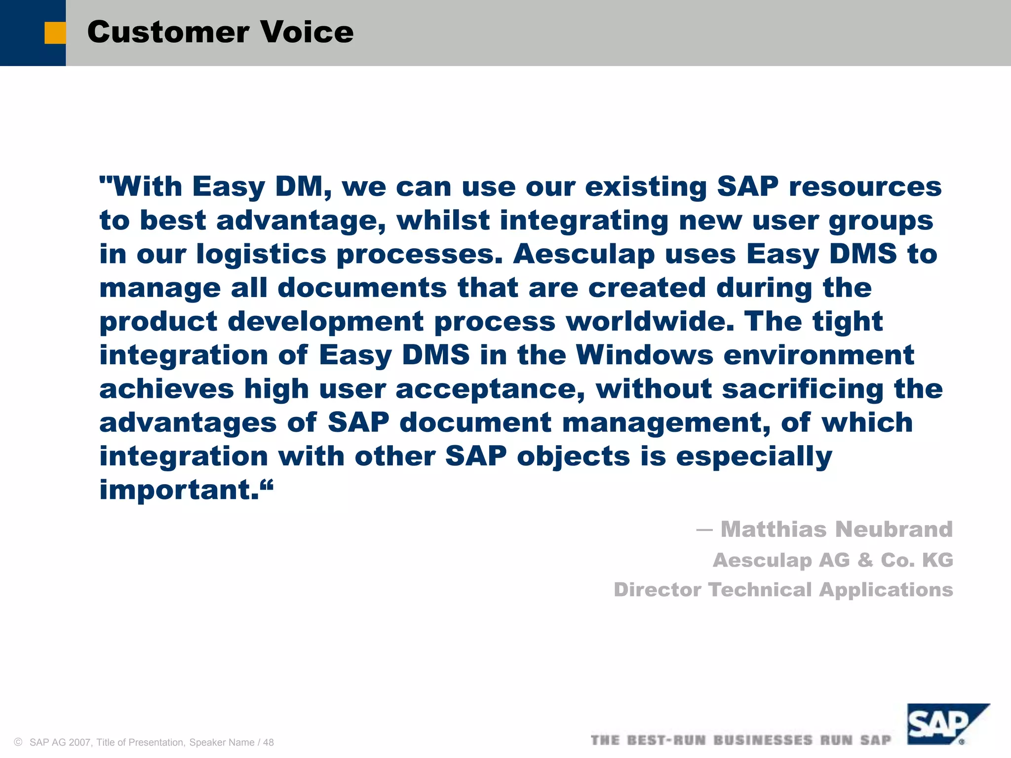  SAP AG 2007, Title of Presentation, Speaker Name / 48
Customer Voice
"With Easy DM, we can use our existing SAP resources
to best advantage, whilst integrating new user groups
in our logistics processes. Aesculap uses Easy DMS to
manage all documents that are created during the
product development process worldwide. The tight
integration of Easy DMS in the Windows environment
achieves high user acceptance, without sacrificing the
advantages of SAP document management, of which
integration with other SAP objects is especially
important.“
─ Matthias Neubrand
Aesculap AG & Co. KG
Director Technical Applications
 