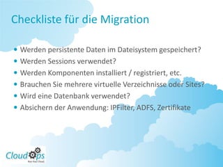 Checkliste für die Migration

 Werden persistente Daten im Dateisystem gespeichert?
 Werden Sessions verwendet?
 Werden Komponenten installiert / registriert, etc.
 Brauchen Sie mehrere virtuelle Verzeichnisse oder Sites?
 Wird eine Datenbank verwendet?
 Absichern der Anwendung: IPFilter, ADFS, Zertifikate
 