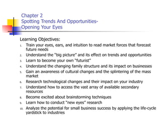 Chapter 2
 Spotting Trends And Opportunities-
 Opening Your Eyes

Learning Objectives:
1.    Train your eyes, ears, and intuition to read market forces that forecast
      future needs
2.    Understand the “big picture” and its effect on trends and opportunities
3.    Learn to become your own “futurist”
4.    Understand the changing family structure and its impact on businesses
5.    Gain an awareness of cultural changes and the splintering of the mass
      market
6.    Research technological changes and their impact on your industry
7.    Understand how to access the vast array of available secondary
      resources
8.    Become excited about brainstorming techniques
9.    Learn how to conduct “new eyes” research
10.   Analyze the potential for small business success by applying the life-cycle
      yardstick to industries
 