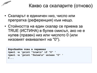 Какво са скаларите (отново)
● Скаларът е единичен низ, число или
препратка (референция) към нещо.
● Стойността на един скалар се приема за
TRUE (ИСТИНА) в булев смисъл, ако не е
нулев (празен) низ или числото 0 (или
низовият еквивалент на "0").
#пробвайте това в терминал#пробвайте това в терминал
>perl -e 'print "truen" if "0" '>perl -e 'print "truen" if "0" '
>perl -e 'print "falsen" unless "0" '>perl -e 'print "falsen" unless "0" '
>...>...
 