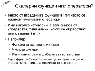 Скаларни функции или оператори?
● Много от вградените функции в Perl често се
наричат именувани оператори.
● Има няколко категории, в зависимост от
употребата, типа данни (които се обработват
или създават) и т.н.
● Например:
– Функции за скалари или низове
– Числови функции
– Регулярни изрази и шаблони за съответствие...
● Една функция/оператор може да попадне в една или
няколко категории, в зависимост от контекста.
 