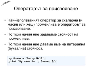 Операторът за присвояване
● Най-използваният оператор за скаларна (и
масив или хеш) променлива е операторът за
присвояване.
● По този начин ние задаваме стойност на
променлива.
● По този начин ние даваме име на литерална
(буквална) стойност.
my $name = 'Larry Wall';my $name = 'Larry Wall';
print 'My name is ', $name, $/;print 'My name is ', $name, $/;
 