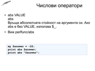 Числови оператори
● abs VALUE
abs
Връща абсолютната стойност на аргумента си. Ако
abs е без VALUE, използва $_.
● Виж perlfunc/abs
my $answer = -22;my $answer = -22;
print abs $answer;print abs $answer;
print abs "$answer";print abs "$answer";
 