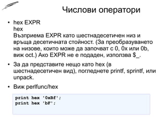 Числови оператори
● hex EXPR
hex
Възприема EXPR като шестнадесетичен низ и
връща десетичната стойност. (За преобразуването
на низове, които може да започват с 0, 0x или 0b,
виж oct.) Ако EXPR не е подаден, използва $_.
● За да представите нещо като hex (в
шестнадесетичен вид), погледнете printf, sprintf, или
unpack.
● Виж perlfunc/hex
print hex '0xBf';print hex '0xBf';
print hex 'bF';print hex 'bF';
 
