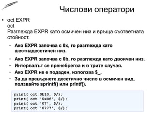 Числови оператори
● oct EXPR
oct
Разглежда EXPR като осмичен низ и връща съответната
стойност.
– Ако EXPR започва с 0x, го разглежда катоАко EXPR започва с 0x, го разглежда като
шестнадесетичен низ.шестнадесетичен низ.
– Ако EXPR започва с 0b, го разглежда като двоичен низ.Ако EXPR започва с 0b, го разглежда като двоичен низ.
– Интервалът се пренебрегва и в трите случая.Интервалът се пренебрегва и в трите случая.
– Ако EXPR не е подаден, използва $_.Ако EXPR не е подаден, използва $_.
– За да превърнете десетично число в осмичен вид,За да превърнете десетично число в осмичен вид,
ползвайте sprintf() или printf().ползвайте sprintf() или printf().
print( oct 0b10, $/);print( oct 0b10, $/);
print( oct '0xBf', $/);print( oct '0xBf', $/);
print( oct '07', $/);print( oct '07', $/);
print( oct '0777', $/);print( oct '0777', $/);
 