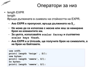 Оператори за низ
● length EXPR
length
Връща дължината в символи на стойността на EXPR.
– АкоАко EXPR е пропуснат, връща дължината на $_.EXPR е пропуснат, връща дължината на $_.
– Не може да се използва с масив или хеш за намиранеНе може да се използва с масив или хеш за намиране
броя на елементите им.броя на елементите им.
– За целта, използвайтеЗа целта, използвайте scalar @arrayscalar @array и съответнои съответно
scalar keys %hashscalar keys %hash..
– Ако EXPR е в Unicode, ще получите броя на символите, аАко EXPR е в Unicode, ще получите броя на символите, а
не броя на байтовете.не броя на байтовете.
use utf8;use utf8;
print( length 'kniga' , $/);print( length 'kniga' , $/);
use bytes;use bytes;
print( length 'книга', $/);print( length 'книга', $/);
no bytes;no bytes;
print( length 'книга', $/);print( length 'книга', $/);
 