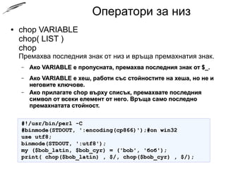 Оператори за низ
● chop VARIABLE
chop( LIST )
chop
Премахва последния знак от низ и връща премахнатия знак.
– Ако VARIABLE е пропусната, премахва последния знак от $_.Ако VARIABLE е пропусната, премахва последния знак от $_.
– Ако VARIABLE е хеш, работи със стойностите на хеша, но не иАко VARIABLE е хеш, работи със стойностите на хеша, но не и
неговите ключове.неговите ключове.
– Ако прилагате chop върху списък, премахвате последнияАко прилагате chop върху списък, премахвате последния
символ от всеки елемент от него. Връща само последносимвол от всеки елемент от него. Връща само последно
премахнатата стойност.премахнатата стойност.
#!/usr/bin/perl -C#!/usr/bin/perl -C
#binmode(STDOUT, ':encoding(cp866)');#on win32#binmode(STDOUT, ':encoding(cp866)');#on win32
use utf8;use utf8;
binmode(STDOUT, ':utf8');binmode(STDOUT, ':utf8');
my ($bob_latin, $bob_cyr) = ('bob', 'боб');my ($bob_latin, $bob_cyr) = ('bob', 'боб');
print( chop($bob_latin) , $/, chop($bob_cyr) , $/);print( chop($bob_latin) , $/, chop($bob_cyr) , $/);
 