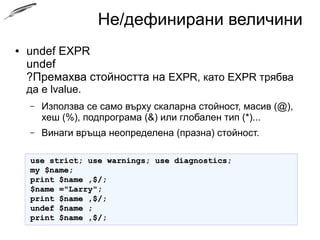 Не/дефинирани величини
● undef EXPR
undef
?Премахва стойността на EXPR, като EXPR трябва да
е lvalue.
– Използва се само върху скаларна стойност, масив (@),
хеш (%), подпрограма (&) или глобален тип (*)...
– Винаги връща неопределена (празна) стойност.
use strict; use warnings; use diagnostics;use strict; use warnings; use diagnostics;
my $name;my $name;
print $name ,$/;print $name ,$/;
$name ="Larry";$name ="Larry";
print $name ,$/;print $name ,$/;
undef $name ;undef $name ;
print $name ,$/;print $name ,$/;
 