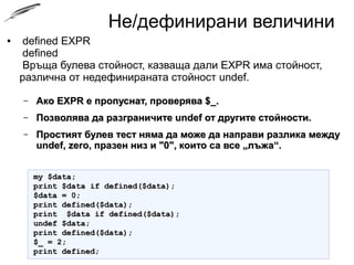 Не/дефинирани величини
● defined EXPR
defined
Връща булева стойност, казваща дали EXPR има стойност,
различна от недефинираната стойност undef.
– Ако EXPR е пропуснат, проверява $_.Ако EXPR е пропуснат, проверява $_.
– Позволява да разграничите undef от другите стойности.Позволява да разграничите undef от другите стойности.
– Простият булев тест няма да може да направи разлика междуПростият булев тест няма да може да направи разлика между
undef, zero, празен низ и "0", които са все „лъжа“.undef, zero, празен низ и "0", които са все „лъжа“.
my $data;my $data;
print $data if defined($data);print $data if defined($data);
$data = 0;$data = 0;
print defined($data);print defined($data);
print $data if defined($data);print $data if defined($data);
undef $data;undef $data;
print defined($data);print defined($data);
$_ = 2;$_ = 2;
print defined;print defined;
 