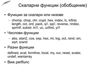 Скаларни функции (обобщение)
● Функции за скалари или низове
– chomp, chop, chr, crypt, hex, index, lc, lcfirst,
length, oct, ord, pack, q//, qq//, reverse, rindex,
sprintf, substr, tr///, uc, ucfirst, y///
● Числови функции
– abs, atan2, cos, exp, hex, int, log, oct, rand, sin,
sqrt, srand
● Разни функции
defined, eval, formline, local, my, our, reset, scalar,
undef, wantarray
● Виж perlfunc
 