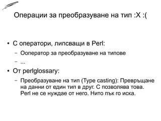 Операции за преобразуване на тип :X :(
● C оператори, липсващи в Perl:
– Ооператор за преобразуване на типове
– ...
● От perlglossary:
– Преобразуване на тип (Type casting): Превръщане
на данни от един тип в друг. C позволява това.
Perl не се нуждае от него. Нито пък го иска.
 