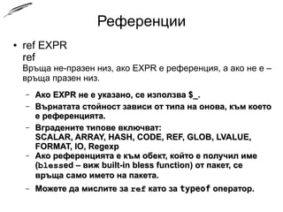 Референции
● ref EXPR
ref
Връща не-празен низ, ако EXPR е референция, а ако не е –
връща празен низ.
– Ако EXPR не е указано, се използва $_.Ако EXPR не е указано, се използва $_.
– Върнатата стойност зависи от типа на онова, към коетоВърнатата стойност зависи от типа на онова, към което
е референцията.е референцията.
– Вградените типове включват:Вградените типове включват:
SCALAR, ARRAY, HASH, CODE, REF, GLOB, LVALUE,SCALAR, ARRAY, HASH, CODE, REF, GLOB, LVALUE,
FORMAT, IO, RegexpFORMAT, IO, Regexp
– Ако референцията е към обект, който е получил имеАко референцията е към обект, който е получил име
((blessblessed – вижed – виж built-in bless functionbuilt-in bless function) от пакет, се връща) от пакет, се връща
само името на пакета.само името на пакета.
– Можете да мислите заМожете да мислите за refref като закато за typeoftypeof оператор.оператор.
 