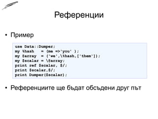 Референции
● Пример
● Референциите ще бъдат обсъдени друг път
use Data::Dumper;use Data::Dumper;
my %hash = (me =>'you' );my %hash = (me =>'you' );
my @array = ('we',%hash,['them']);my @array = ('we',%hash,['them']);
my $scalar = @array;my $scalar = @array;
print ref $scalar, $/;print ref $scalar, $/;
print $scalar,$/;print $scalar,$/;
print Dumper($scalar);print Dumper($scalar);
 