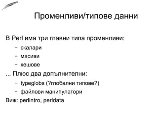 Променливи/типове данни
В Perl има три главни типа променливи:
– скалари
– масиви
– хешове
... Плюс два допълнителни:
– typeglobs (глобални типове)
– файлови манипулатори
Виж: perlintro, perldata
 