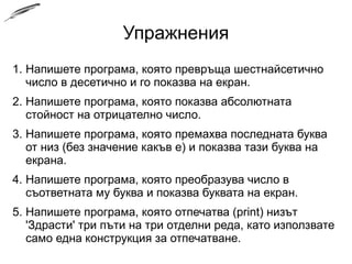 Упражнения
1. Напишете програма, която превръща шестнайсетично
число в десетично и го показва на екран.
2. Напишете програма, която показва абсолютната
стойност на отрицателно число.
3. Напишете програма, която премахва последната буква
от низ (без значение какъв е) и показва тази буква на
екрана.
4. Напишете програма, която преобразува число в
съответната му буква и показва буквата на екран.
5. Напишете програма, която отпечатва (print) низът
'Здрасти' три пъти на три отделни реда, като използвате
само една конструкция за отпечатване.
 