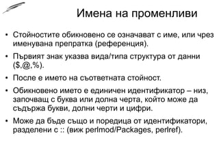 Имена на променливи
● Стойностите обикновено се означават с име, или чрез
именувана препратка (референция).
● Първият знак указва вида/типа структура от данни
($,@,%).
● После е името на съответната стойност.
● Обикновено името е единичен идентификатор – низ,
започващ с буква или долна черта, който може да
съдържа букви, долни черти и цифри.
● Може да бъде също и поредица от идентификатори,
разделени с :: (виж perlmod/Packages, perlref).
 