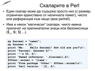 Скаларите в Perl
● Един скалар може да съдържа просто низ (с размер,
ограничен единствено от наличната памет), число
или референция към нещо (виж perlref).
● Има и някои “магически” скалари, чиито имена
приличат на препинателни знаци или безсмислици
($_, $/, $] ...).
my $animal = "camel";my $animal = "camel";
my $answer = 22;my $answer = 22;
print "Me: Hello $animal! How old are you?n";print "Me: Hello $animal! How old are you?n";
print "$animal: $answer.$/";print "$animal: $answer.$/";
print '-'x 20, $/;print '-'x 20, $/;
print 'Named reference: ',${animal},$/;print 'Named reference: ',${animal},$/;
$Other::animal = 'llama';$Other::animal = 'llama';
print "From package 'Other': $Other::animaln";print "From package 'Other': $Other::animaln";
print 'Perl version: ',$], $/;print 'Perl version: ',$], $/;
 
