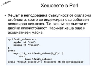 Хешовете в Perl
● Хешът е неподредена съвкупност от скаларни
стойности, които се индексират със собствен
асоцииран низ-ключ. Т.е. хешът се състои от
двойки ключ/стойност. Наричат хеша още и
асоциативен масив.
my %fruit_colors = (my %fruit_colors = (
apple => "red",apple => "red",
banana => "yellow",banana => "yellow",
););
printprint
map { "$_ => $fruit_colors{$_}n" }map { "$_ => $fruit_colors{$_}n" }
sortsort
keys %fruit_colors;keys %fruit_colors;
print "%fruit_colorsn"; #хешовете НЕ СЕ интерполиратprint "%fruit_colorsn"; #хешовете НЕ СЕ интерполират
 