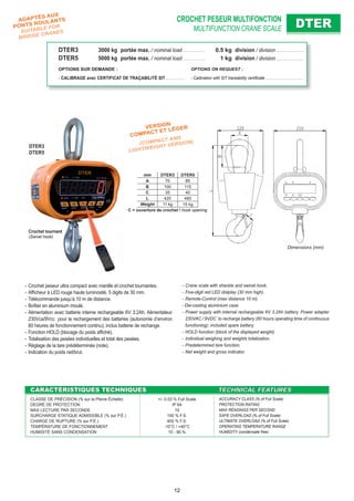 CROCHET PESEUR MULTIFONCTION
MULTIFUNCTION CRANE SCALE DTERDTER
CARACTÉRISTIQUES TECHNIQUESCARACTÉRISTIQUES TECHNIQUES TECHNICAL FEATURESTECHNICAL FEATURES
CLASSE DE PRÉCISION (% sur la Pleine Échelle)
DEGRÉ DE PROTECTION
MAX LECTURE PAR SECONDE
SURCHARGE STATIQUE ADMISSIBLE (% sur P.É.)
CHARGE DE RUPTURE (% sur P.É.)
TEMPÉRATURE DE FONCTIONNEMENT
HUMIDITÉ SANS CONDENSATION
+/- 0.03 % Full Scale
IP 64
10
150 % F.S.
400 % F.S.
-10°C / +40°C
10 - 90 %
ACCURACY CLASS (% of Full Scale)
PROTECTION RATING
MAX READINGS PER SECOND
SAFE OVERLOAD (% of Full Scale)
ULTIMATE OVERLOAD (% of Full Scale)
OPERATING TEMPERATURE RANGE
HUMIDITY (condensate free)
- Crane scale with shackle and swivel hook.
- Five-digit red LED dislplay (30 mm high).
- Remote-Control (max distance 10 m).
- Die-casting aluminium case.
- Power supply with internal rechargeable 6V 3.2Ah battery. Power adapter
230VAC / 9VDC to recharge battery (80 hours operating time of continuous
functioning); included spare battery.
- HOLD function (block of the displayed weight).
- Individual weighing and weights totalization.
- Predetermined tare function.
- Net weight and gross indicator.
- Crochet peseur ultra compact avec manille et crochet tournantes.
- Afﬁcheur à LED rouge haute luminosité, 5 digits de 30 mm.
- Télécommande jusqu’à 10 m de distance.
- Boîtier en aluminium moulé.
- Alimentation avec batterie interne rechargeable 6V 3.2Ah. Alimentateur
230Vca/9Vcc pour le rechargement des batteries (autonomie d’environ
80 heures de fonctionnement continu); inclus batterie de rechange.
- Fonction HOLD (blocage du poids afﬁché).
- Totalisation des pesées individuelles et total des pesées.
- Réglage de la tare prédéterminée (note).
- Indication du poids net/brut.
Dimensions (mm)
VERSION
COMPACT ET LÉGER
(COMPACT AND
LIGHTWEIGHT VERSION)
DTER3
DTER5
Crochet tournant
(Swivel hook)
mm DTER3 DTER5
A 70 85
B 100 115
C 35 40
L 420 480
Weight 11 kg 15 kg
C = ouverture de crochet / hook opening
DTER3 3000 kg portée max. / nominal load . . . . . . . . . . . . . 0.5 kg division / division . . . . . . . . . . . . . . . .
DTER5 5000 kg portée max. / nominal load . . . . . . . . . . . . . 1 kg division / division . . . . . . . . . . . . . . . .
OPTIONS SUR DEMANDE : OPTIONS ON REQUEST :
- CALIBRAGE avec CERTIFICAT DE TRAÇABILITÉ SIT . . . . . . . . . . . - Calibration with SIT traceability certiﬁcate . . . . . . . . . . . . . . . . . . . . .
ADAPTÉS AUX
PONTS ROULANTS
SUITABLE FOR
BRIDGE CRANES
12
 