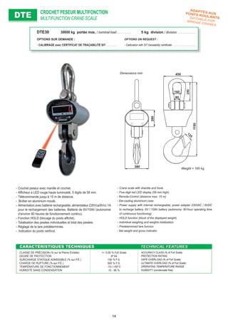 CROCHET PESEUR MULTIFONCTION
MULTIFUNCTION CRANE SCALEDTEDTE
- Crane scale with shackle and hook.
- Five-digit red LED display (58 mm high).
- Remote-Control (distance max. 15 m)
- Die-casting aluminium case.
- Power supply with internal rechargeable; power adapter 230VAC / 9VDC
to recharge battery. 6V / 10Ah battery (autonomy: 80-hour operating time
of continuous functioning).
- HOLD function (block of the displayed weight).
- Individual weighing and weights totalization.
- Predetermined tare funcion.
- Net weight and gross indicator.
- Crochet peseur avec manille et crochet.
- Afﬁcheur à LED rouge haute luminosité, 5 digits de 58 mm.
- Télécommande jusqu’à 15 m de distance.
- Boîtier en aluminium moulé.
- Alimentation avec batterie rechargeable; alimentateur 230Vca/9Vcc 1A
pour le rechargement des batteries. Batterie de 6V/10Ah (autonomie
d’environ 80 heures de fonctionnement continu).
- Fonction HOLD (blocage du poids afﬁché).
- Totalisation des pesées individuelles et total des pesées.
- Réglage de la tare prédéterminée.
- Indication du poids net/brut.
CARACTÉRISTIQUES TECHNIQUESCARACTÉRISTIQUES TECHNIQUES TECHNICAL FEATURESTECHNICAL FEATURES
CLASSE DE PRÉCISION (% sur la Pleine Échelle)
DEGRÉ DE PROTECTION
SURCHARGE STATIQUE ADMISSIBLE (% sur P.É.)
CHARGE DE RUPTURE (% sur P.É.)
TEMPÉRATURE DE FONCTIONNEMENT
HUMIDITÉ SANS CONDENSATION
+/- 0.05 % Full Scale
IP 64
150 % F.S.
500 % F.S.
-10 / +50°C
10 - 90 %
ACCURACY CLASS (% of Full Scale)
PROTECTION RATING
SAFE OVERLOAD (% of Full Scale)
ULTIMATE OVERLOAD (% of Full Scale)
OPERATING TEMPERATURE RANGE
HUMIDITY (condensate free)
Weight = 165 kg
Dimensions mm
ADAPTÉS AUXPONTS ROULANTSSUITABLE FORBRIDGE CRANES
DTE30 30000 kg portée max. / nominal load . . . . . . . . . . . . . 5 kg division / division . . . . . . . . . . . . . . . . .
OPTIONS SUR DEMANDE : OPTIONS ON REQUEST :
- CALIBRAGE avec CERTIFICAT DE TRAÇABILITÉ SIT . . . . . . . . . . - Calibration with SIT traceability certiﬁcate . . . . . . . . . . . . . . . . . . . .
14
 