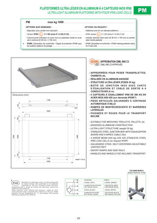 PLATEFORMES ULTRA LÉGER EN ALUMINIUM À 4 CAPTEURS INOX IP68
ULTRA-LIGHT ALUMINUM PLATFORMS WITH FOUR IP68 LOAD CELLS PMPM
BLINDAGE SHIELD
+ SIGNAL (VERT) + SIGNAL (GREEN)
+ ALIMENTATION (ROUGE)
+ REF./SENSE (BLEU)
+ EXCITATION (RED)
+ REF./SENSE (BLUE)
- SIGNAL (BLANC) - SIGNAL (WHITE)
- ALIMENTATION (NOIR)
- REF./SENSE (JAUNE)
- EXCITATION (BLACK)
- REF./SENSE (YELLOW)
PM max kg 1000 . . . . . . . . . . . . . . . . . . . . . . . . . . . . . . . . . . . . . . . . . . . . . . . . . . . . . . . . . . . . . . . . . . . . . . . . . . . . . . . . . . . . . . . . . . . .
OPTIONS SUR DEMANDE : OPTIONS ON REQUEST :
- Majoration pour portée hors standard. . . . . . . . . . . . . . . . . . . . . . . . . . . . . . . . - Additional price for non-standard platforms . . . . . . . . . . . . . . . . . . . .
- Version ATEX II 1 GD (zone 0-1-2-20-21-22) . . . . . . . . . . . . . . . . - ATEX version II 1 GD (zone 0-1-2-20-21-22). . . . . . . . . . . . .
- Colonne porte-indicateur en acier inox sur piédestal mobile en acier
verni (colonne Ø 38 mm, h 700 mm) . . . . . . . . . . . . . . . . . . . . . . . . . . . . . . . .
- Indicator stainless steel stand (Ø 38 mm, h 700 mm) on painted
steel mobile pedestal . . . . . . . . . . . . . . . . . . . . . . . . . . . . . . . . . . . . . . . .
- IPX9K: Déclaration de conformité + Degré de protection IPX9K pour
les quatres capteurs de pesage . . . . . . . . . . . . . . . . . . . . . . . . . . . . . . . . . . . . . .
- IPX9K: Declaration of conformity + IPX9K marking protection rating
for 4 load cells . . . . . . . . . . . . . . . . . . . . . . . . . . . . . . . . . . . . . . . . . . . . . .
weight = 55 kg
1600
100
1090
1001000
1190
100
1500
43
1200
1190
Dimensions (mm)
- APPROPRIÉES POUR PESER TRANSPALETTES,
CHARIOTS, etc.
- RÉALISÉE EN ALUMINIUM ANODISE
- STRUCTURE ULTRA LÉGER (POIDS 55 kg)
- BOÎTE DE JONCTION INOX AVEC CARTE
D’ÉGALISATION ET CÂBLE DE SORTIE À 6
CONDUCTEURS (5 m).
- 4 CAPTEURS À CISAILLEMENT IP68 DE 500 KG EN
ACIER INOX AISI 420 (sur demande IPX9K )
- PIEDS ARTICULÉS GALVANISÉS À CENTRAGE
AUTOMATIQUE À BILLE
- RAMPES DE MONTÉE/DESCENTE ET BARRIÈRES
LATÉRALES
- POIGNÉES ET ROUES POUR LE TRANSPORT
INCLINÉ
- SUITABLE FOR WEIGHING TROLLEYS, PALLETS, etc.
- ANODIZED ALUMINIUM CONSTRUCTION
- ULTRA-LIGHT STRUCTURE (weight 55 kg)
- STAINLESS STEEL JUNCTION BOX WITH EQUALIZATION
BOARD AND 6 WIRES CABLE (5m)
- 4 SHEAR BEAM (500 kg) AISI 420 STAINLESS STEEL
IP68 LOAD CELLS (on request IPX9 )
- GALVANIZED STEEL SELF-CENTERING ADJUSTABLE
JOINTED FEET
- ON/OFF RAMPS AND SIDE RAILS
- HANDLES AND WHEELS FOR INCLINED TRANSPORT
APPROBATION OIML R60 C3
OIML R60 C3 APPROVEDC3
COLONNE MOBILE
MOBILE PEDESTAL STAND
Résistant au nettoyage d’eau à haute pression/jet
de vapeur (Essai: eau pulvérisée à une distance
maximale de 150 mm). Pression d’eau 100 bars;
IPX9K
température 80°C; durée de l’essai 250 secondes. (Norme de
référence DIN 40050-9).
Water protection when cleaning high pressure / steam jet (Test:
pressurized hot water is sprayed from a distance of 150 mm). Water
pressure 100 bar; temperature 80 ° C; test duration 250 seconds
(Reference standard DIN 40050-9).
23
 