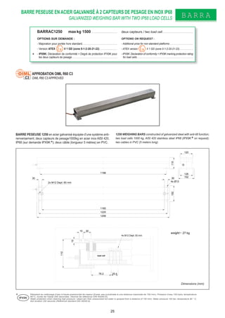 BARRE PESEUSE EN ACIER GALVANISÉ À 2 CAPTEURS DE PESAGE EN INOX IP68
GALVANIZED WEIGHING BAR WITH TWO IP68 LOAD CELLS BARRABARRA
BARRE PESEUSE 1250 en acier galvanisé équipée d’une système anti-
renversement; deux capteurs de pesage1000kg en acier inox AISI 420,
IP68 (sur demande IPX9K ); deux câble (longueur 5 mètres) en PVC.
1250 WEIGHING BARS constructed of galvanized steel with anti-tilt function;
two load cells 1000 kg, AISI 420 stainless steel IP68 (IPX9K on request);
two cables in PVC (5 meters long).
Dimensions (mm)
APPROBATION OIML R60 C3
OIML R60 C3 APPROVEDC3
Résistant au nettoyage d’eau à haute pression/jet de vapeur (Essai: eau pulvérisée à une distance maximale de 150 mm). Pression d’eau 100 bars; température
80°C; durée de l’essai 250 secondes. (Norme de référence DIN 40050-9).
Water protection when cleaning high pressure / steam jet (Test: pressurized hot water is sprayed from a distance of 150 mm). Water pressure 100 bar; temperature 80 ° C;
test duration 250 seconds (Reference standard DIN 40050-9).
IPX9K
BARRAC1250 max kg 1500 . . . . . . . . . . . . . . . . . . . . . . . deux capteurs / two load cell. . . . . . . . . . . . . . . . . . . . . . . . . . . .
OPTIONS SUR DEMANDE : OPTIONS ON REQUEST :
- Majoration pour portée hors standard. . . . . . . . . . . . . . . . . . . . . . . . . . . . . . . . - Additional price for non-standard platforms . . . . . . . . . . . . . . . . . . . .
- Version ATEX II 1 GD (zone 0-1-2-20-21-22) . . . . . . . . . . . . . . . . - ATEX version II 1 GD (zone 0-1-2-20-21-22). . . . . . . . . . . .
- IPX9K: Déclaration de conformité + Degré de protection IPX9K pour
les deux capteurs de pesage . . . . . . . . . . . . . . . . . . . . . . . . . . . . . . . . . . . . . . . . .
- IPX9K: Declaration of conformity + IPX9K marking protection rating
for load cells . . . . . . . . . . . . . . . . . . . . . . . . . . . . . . . . . . . . . . . . . . . . . . . .
120
152
126
1256
1196
4x Ø13
152110
25.476.2
30
110
15
load cell
4x M12 Dept: 50 mm
2x M12 Dept: 60 mm
weight= 27 kg
15
1160
3030
1220
25
 