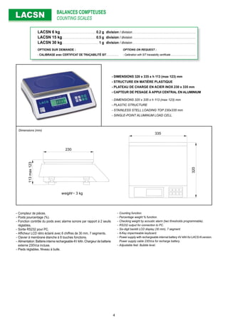 BALANCES COMPTEUSES
COUNTING SCALESLACSNLACSN
- DIMENSIONS 320 x 335 x h 113 (max 123) mm
- STRUCTURE EN MATIÈRE PLASTIQUE
- PLATEAU DE CHARGE EN ACIER INOX 230 x 335 mm
- CAPTEUR DE PESAGE À APPUI CENTRAL EN ALUMINIUM
- DIMENSIONS 320 x 335 x h 113 (max 123) mm
- PLASTIC STRUCTURE
- STAINLESS STELL LOADING TOP 230x335 mm
- SINGLE-POINT ALUMINUM LOAD CELL
- Compteur de pièces.
- Poids pourcentage (%).
- Fonction contrôle du poids avec alarme sonore par rapport à 2 seuils
réglables.
- Sortie RS232 pour PC.
- Afﬁcheur LCD rétro éclairé avec 6 chiffres de 30 mm, 7 segments.
- Clavier à membrane étanche à 8 touches fonctions.
- Alimentation: Batterie interne rechargeable 4V 4Ah. Chargeur de batterie
externe 230Vca incluse.
- Pieds réglables. Niveau à bulle.
- Counting function.
- Percentage weight % function.
- Checking weight by acoustic alarm (two thresholds programmable).
- RS232 output for connection to PC.
- Six-digit backlit LCD display (30 mm), 7 segment
- 8-Key impermeable keyboard.
- Power supply with rechargeable internal battery 4V 4Ah for LACS-N version.
Power supply cable 230Vca for recharge battery.
- Adjustable feet. Bubble level.
113max123
230
335
320weight= 3 kg
Dimensions (mm)
LACSN 6 kg. . . . . . . . . . . . . . . . . . . . . . . . . . . . . . . . .0.2 g division / division. . . . . . . . . . . . . . . . . . . . . . . . . . . . . . . . . . . . . . . . . . . . . . . . . . . . . . . . .
LACSN 15 kg. . . . . . . . . . . . . . . . . . . . . . . . . . . . . . .0.5 g division / division. . . . . . . . . . . . . . . . . . . . . . . . . . . . . . . . . . . . . . . . . . . . . . . . . . . . . . . . .
LACSN 30 kg. . . . . . . . . . . . . . . . . . . . . . . . . . . . . . . . . 1 g division / division. . . . . . . . . . . . . . . . . . . . . . . . . . . . . . . . . . . . . . . . . . . . . . . . . . . . . . . . .
OPTIONS SUR DEMANDE : OPTIONS ON REQUEST :
- CALIBRAGE avec CERTIFICAT DE TRAÇABILITÉ SIT . . . . . . . . . . . - Calibration with SIT traceability certiﬁcate . . . . . . . . . . . . . . . . . . . . .
4
 