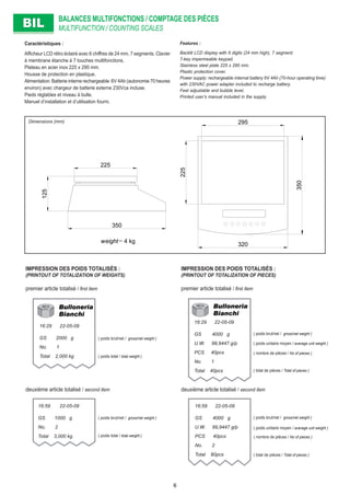 BALANCES MULTIFONCTIONS / COMPTAGE DES PIÈCES
MULTIFUNCTION / COUNTING SCALESBILBIL
295
225
350
320
225
125
350
weight= 4 kg
Caractéristiques :
Afﬁcheur LCD rétro éclairé avec 6 chiffres de 24 mm, 7 segments. Clavier
à membrane étanche à 7 touches multifonctions.
Plateau en acier inox 225 x 295 mm.
Housse de protection en plastique.
Alimentation: Batterie interne rechargeable 6V 4Ah (autonomie 70 heures
environ) avec chargeur de batterie externe 230Vca incluse.
Pieds réglables et niveau à bulle.
Manuel d’installation et d’utilisation fourni.
Features :
Backlit LCD display with 6 digits (24 mm high), 7 segment.
7-key impermeable keypad.
Stainless steel plate 225 x 295 mm.
Plastic protection cover.
Power supply: rechargeable internal battery 6V 4Ah (70-hour operating time)
with 230VAC power adapter included to recharge battery.
Feet adjustable and bubble level.
Printed user’s manual included in the supply.
Dimensions (mm)
IMPRESSION DES POIDS TOTALISÉS :
(PRINTOUT OF TOTALIZATION OF WEIGHTS)
deuxième article totalisé / second item
premier article totalisé / ﬁrst item
( poids brut/net / gross/net weight )
( poids brut/net / gross/net weight )
16:29 22-05-09
GS 2000 g
No. 1
Total 2,000 kg
16:59 22-05-09
GS 1000 g
No. 2
Total 3,000 kg
( poids total / total weight )
( poids total / total weight )
IMPRESSION DES POIDS TOTALISÉS :
(PRINTOUT OF TOTALIZATION OF PIECES)
premier article totalisé / ﬁrst item
deuxième article totalisé / second item
( poids brut/net / gross/net weight )
( poids brut/net / gross/net weight )
( poids unitaire moyen / average unit weight )
( poids unitaire moyen / average unit weight )
16:29 22-05-09
GS 4000 g
U.W. 99,9447 g/p
PCS 40pcs
No. 1
Total 40pcs
16:59 22-05-09
GS 4000 g
U.W. 99,9447 g/p
PCS 40pcs
No. 2
Total 80pcs
( nombre de pièces / No of pieces )
( nombre de pièces / No of pieces )
( total de pièces / Total of pieces )
( total de pièces / Total of pieces )
6
 