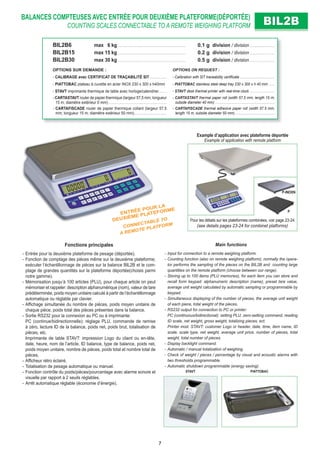BALANCES COMPTEUSES AVEC ENTRÉE POUR DEUXIÈME PLATEFORME(DÉPORTÉE)
COUNTING SCALES CONNECTABLE TO A REMOTE WEIGHING PLATFORM BIL2BBIL2B
Fonctions principales
- Entrée pour la deuxième plateforme de pesage (déportée).
- Fonction de comptage des pièces même sur la deuxième plateforme;
exécuter l’échantillonnage de pièces sur la balance BIL2B et le com-
ptage de grandes quantités sur la plateforme déportée(choisis parmi
notre gamme).
- Mémorisation jusqu’à 100 articles (PLU), pour chaque article on peut
mémoriser et rappeler: description alphanumérique (nom), valeur de tare
prédéterminée, poids moyen unitaire calculé à partir de l’échantillonnage
automatique ou réglable par clavier.
- Afﬁchage simultanée du nombre de pièces, poids moyen unitaire de
chaque pièce, poids total des pièces présentes dans la balance.
- Sortie RS232 pour la connexion au PC ou à imprimante:
PC (continue/bidirectionnelle): réglage PLU, commande de remise
à zéro, lecture ID de la balance, poids net, poids brut, totalisation de
pièces, etc.
Imprimante de table STAVT: impression Logo du client ou en-tête,
date, heure, nom de l’article, ID balance, type de balance, poids net,
poids moyen unitaire, nombre de pièces, poids total et nombre total de
pièces.
- Afﬁcheur rétro éclairé.
- Totalisation de pesage automatique ou manuel.
- Fonction contrôle du poids/pièces/pourcentage avec alarme sonore et
visuelle par rapport à 2 seuils réglables.
- Arrêt automatique réglable (économie d’énergie).
Main functions
- Input for connection to a remote weighing platform.
- Counting function (also on remote weighing platform); normally the opera-
tor performs the sampling of the pieces on the BIL2B and counting large
quantities on the remote platform (choose between our range).
- Storing up to 100 items (PLU memories), for each item you can store and
recall form keypad: alphanumeric description (name), preset tare value,
average unit weight calculated by automatic sampling or programmable by
keypad.
- Simultaneous displaying of the number of pieces, the average unit weight
of each piece, total weight of the pieces.
- RS232 output for connection to PC or printer:
PC (continuous/bidirectional): setting PLU, zero-setting command, reading
ID scale, net weight, gross weight, totalizing pieces, ect.
Printer mod. STAVT: customer Logo or header, date, time, item name, ID
scale, scale type, net weight, average unit price, number of pieces, total
weight, total number of pieces.
- Display backlight command.
- Automatic / manual totalization of weighing.
- Check of weight / pieces / percentage by visual and acoustic alarms with
two thresholds programmable.
- Automatic shutdown programmable (energy saving).
BIL2B6 max 6 kg . . . . . . . . . . . . . . . . . . . . . . . . . . . . . . . . . . . . . . . . . . . 0.1 g division / division . . . . . . . . . . . . . . . .
BIL2B15 max 15 kg . . . . . . . . . . . . . . . . . . . . . . . . . . . . . . . . . . . . . . . . . . . 0.2 g division / division . . . . . . . . . . . . . . . .
BIL2B30 max 30 kg . . . . . . . . . . . . . . . . . . . . . . . . . . . . . . . . . . . . . . . . . . . 0.5 g division / division . . . . . . . . . . . . . . . .
OPTIONS SUR DEMANDE : OPTIONS ON REQUEST :
- CALIBRAGE avec CERTIFICAT DE TRAÇABILITÉ SIT . . . . . . . . . . . - Calibration with SIT traceability certiﬁcate . . . . . . . . . . . . . . . . . . . . .
- PIATTOBAC plateau à cuvette en acier INOX 230 x 300 x h40mm - PIATTOBAC stainless steel deep tray 230 x 300 x h 40 mm . . . .
- STAVT imprimante thermique de table avec horloge/calendrier. . . . . - STAVT desk thermal printer with real-time clock . . . . . . . . . . . . . . .
- CARTASTAVT rouler de papier thermique (largeur 57,5 mm; longueur
15 m; diamètre extérieur 0 mm) . . . . . . . . . . . . . . . . . . . . . . . . . . . . . . . . . . . . .
- CARTASTAVT thermal paper roll (width 57.5 mm; length 15 m;
outside diameter 40 mm) . . . . . . . . . . . . . . . . . . . . . . . . . . . . . . . . . . . .
- CARTAFISCADE rouler de papier thermique collant (largeur 57,5
mm; longueur 15 m; diamètre extérieur 50 mm). . . . . . . . . . . . . . . . . . . . .
- CARTAFISCADE thermal adhesive paper roll (width 57.5 mm;
length 15 m; outside diameter 50 mm) . . . . . . . . . . . . . . . . . . . . . . . .
ENTRÉE POUR LA
DEUXIÈME PLATEFORME
CONNECTABLE TO
A REMOTE PLATFORM
PIATTOBACSTAVT
Example d’application avec plateforme déportée
Example of application with remote platform
P
P-INOXN
Pour les détails sur les plateformes combinées, voir page 23-24
(see details pages 23-24 for combinet platforms)
7
 