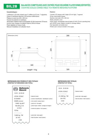 125
340
225
225
340
320
295
weight= 4 kg
BALANCES COMPTEUSES AVEC ENTRÉE POUR DEUXIÈME PLATEFORME(DÉPORTÉE)
COUNTING SCALES CONNECTABLE TO A REMOTE WEIGHING PLATFORMBIL2BBIL2B
Dimensions (mm)
Caractéristiques :
3 afﬁcheurs LCD rétro éclairé avec 6 chiffres de 20 mm, 7 segments.
Clavier à membrane étanche à 20 touches multifonctions.
Plateau en acier inox 225 x 295 mm.
Housse de protection en plastique.
Alimentation: Batterie interne rechargeable 6V 4Ah (autonomie 70 heures
environ) avec chargeur de batterie externe 230Vca incluse.
Pieds réglables et niveau à bulle.
Manuel d’installation et d’utilisation fourni
Features :
3 backlit LCD displays with 6 digits (20 mm high), 7 segment.
20-key impermeable keypad.
Stainless steel plate 225 x 295 mm.
Plastic protection cover.
Power supply: rechargeable internal battery 6V 4Ah (70-hour operating time)
with 230VAC power adapter included to recharge battery.
Feet adjustable and bubble level.
Printed user’s manual included in the supply.
16:29 22-05-09
LOCAL SCALE
ID 005983
NAME:xxxxxxx
1.9965 Kg NET
199,484 g U.N
10 PCS
TOTAL
- - - - - - - - -
7,9855 kg TW
30 TPC
3 NO
IMPRESSION DES PESÉES ET DES TOTAUX:
(PRINTOUT OF WEIGHINGS AND TOTAL)
IMPRESSION DES TOTAUX:
(PRINTOUT OF TOTAL)
16:29 22-05-09
LOCAL SCALE
- - - - - - - - - -
21.2585 kg TW
334 TPC
9 NO
( poids net / net weight )
( poids moyen unitaire / average unit weight )
( poids total / total weight )
( total de pièces / total of pieces )
( poids total / total weight )
( total de pièces / total of pieces )
( balance locale )
( nombre d’identiﬁcation / identiﬁcation number )
( nom produit / product name )
( nombre de pièces / No of pieces )
( balance locale )
8
 