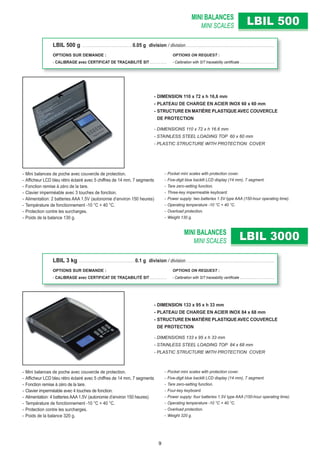 MINI BALANCES
MINI SCALES
MINI BALANCES
MINI SCALES
LBIL 500LBIL 500
LBIL 3000LBIL 3000
- DIMENSION 110 x 72 x h 16,6 mm
- PLATEAU DE CHARGE EN ACIER INOX 60 x 60 mm
- STRUCTURE EN MATIÈRE PLASTIQUEAVEC COUVERCLE
DE PROTECTION
- DIMENSIONS 110 x 72 x h 16.6 mm
- STAINLESS STEEL LOADING TOP 60 x 60 mm
- PLASTIC STRUCTURE WITH PROTECTION COVER
- DIMENSION 133 x 95 x h 33 mm
- PLATEAU DE CHARGE EN ACIER INOX 84 x 68 mm
- STRUCTURE EN MATIÈRE PLASTIQUEAVEC COUVERCLE
DE PROTECTION
- DIMENSIONS 133 x 95 x h 33 mm
- STAINLESS STEEL LOADING TOP 84 x 68 mm
- PLASTIC STRUCTURE WITH PROTECTION COVER
- Mini balances de poche avec couvercle de protection.
- Afﬁcheur LCD bleu rétro éclairé avec 5 chiffres de 14 mm, 7 segments
- Fonction remise à zéro de la tare.
- Clavier imperméable avec 3 touches de fonction.
- Alimentation: 2 batteries AAA 1.5V (autonomie d’environ 150 heures)
- Température de fonctionnement -10 °C + 40 °C.
- Protection contre les surcharges.
- Poids de la balance 130 g.
- Mini balances de poche avec couvercle de protection.
- Afﬁcheur LCD bleu rétro éclairé avec 5 chiffres de 14 mm, 7 segments
- Fonction remise à zéro de la tare.
- Clavier imperméable avec 4 touches de fonction.
- Alimentation: 4 batteries AAA 1.5V (autonomie d’environ 150 heures)
- Température de fonctionnement -10 °C + 40 °C.
- Protection contre les surcharges.
- Poids de la balance 320 g.
- Pocket mini scales with protection cover.
- Five-digit blue backlit LCD display (14 mm), 7 segment.
- Tare zero-setting function.
- Three-key impermeable keyboard.
- Power supply: two batteries 1.5V type AAA (150-hour operating time).
- Operating temperature -10 °C + 40 °C.
- Overload protection.
- Weight 130 g.
- Pocket mini scales with protection cover.
- Five-digit blue backlit LCD display (14 mm), 7 segment.
- Tare zero-setting function.
- Four-key keyboard.
- Power supply: four batteries 1.5V type AAA (150-hour operating time).
- Operating temperature -10 °C + 40 °C.
- Overload protection.
- Weight 320 g.
LBIL 500 g . . . . . . . . . . . . . . . . . . . . . . . . . . . . . . . . 0.05 g division / division. . . . . . . . . . . . . . . . . . . . . . . . . . . . . . . . . . . . . . . . . . . . . . . . . . . . . . . . .
OPTIONS SUR DEMANDE : OPTIONS ON REQUEST :
- CALIBRAGE avec CERTIFICAT DE TRAÇABILITÉ SIT . . . . . . . . . . . - Calibration with SIT traceability certiﬁcate . . . . . . . . . . . . . . . . . . . . .
LBIL 3 kg . . . . . . . . . . . . . . . . . . . . . . . . . . . . . . . . . . . .0.1 g division / division. . . . . . . . . . . . . . . . . . . . . . . . . . . . . . . . . . . . . . . . . . . . . . . . . . . . . . . . .
OPTIONS SUR DEMANDE : OPTIONS ON REQUEST :
- CALIBRAGE avec CERTIFICAT DE TRAÇABILITÉ SIT . . . . . . . . . . . - Calibration with SIT traceability certiﬁcate . . . . . . . . . . . . . . . . . . . . .
9
 