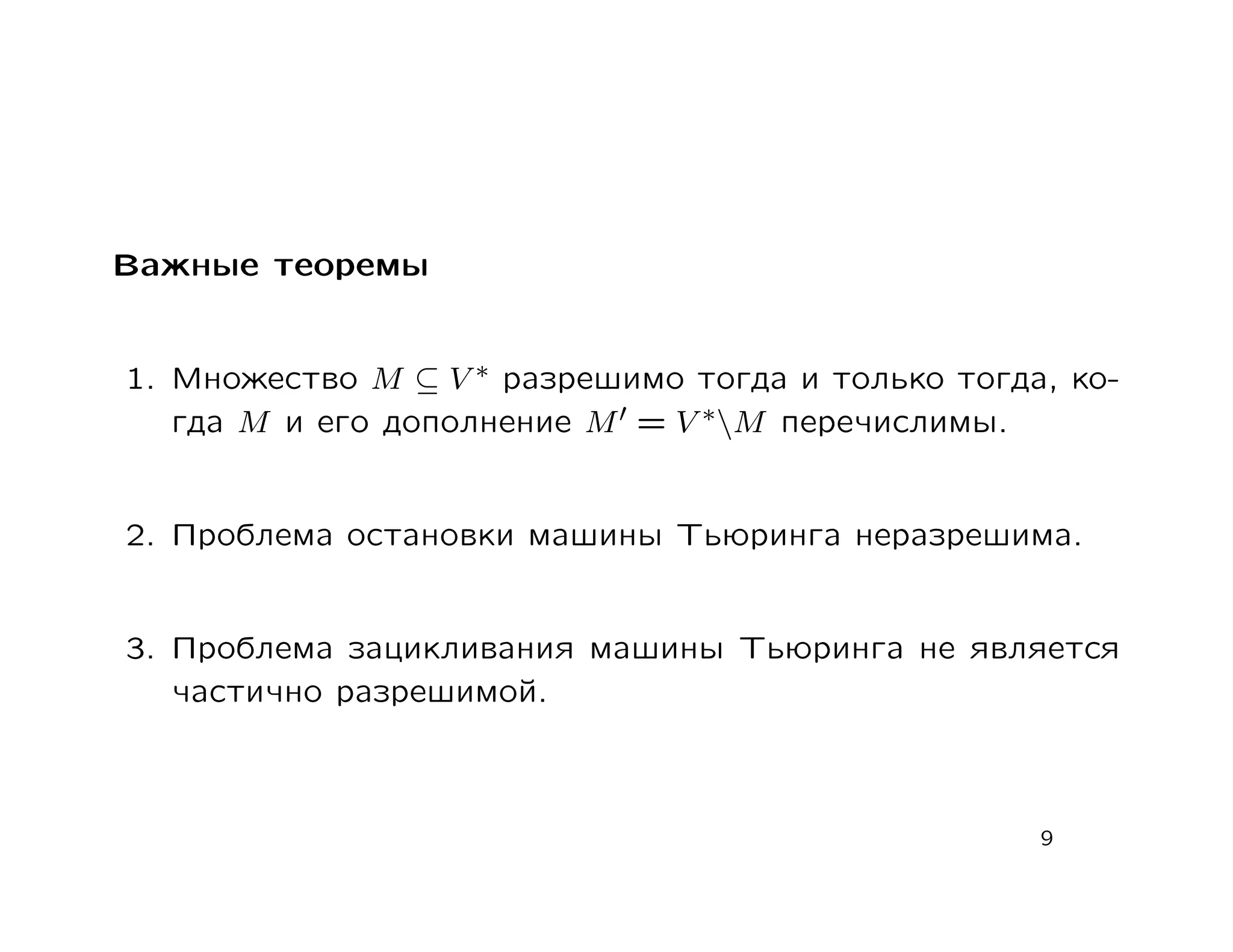 Важные теоремы


1. Множество M ⊆ V ∗ разрешимо тогда и только тогда, ко-
   гда M и его дополнение M = V ∗M перечислимы.


2. Проблема остановки машины Тьюринга неразрешима.


3. Проблема зацикливания машины Тьюринга не является
   частично разрешимой.



                                                   9
 