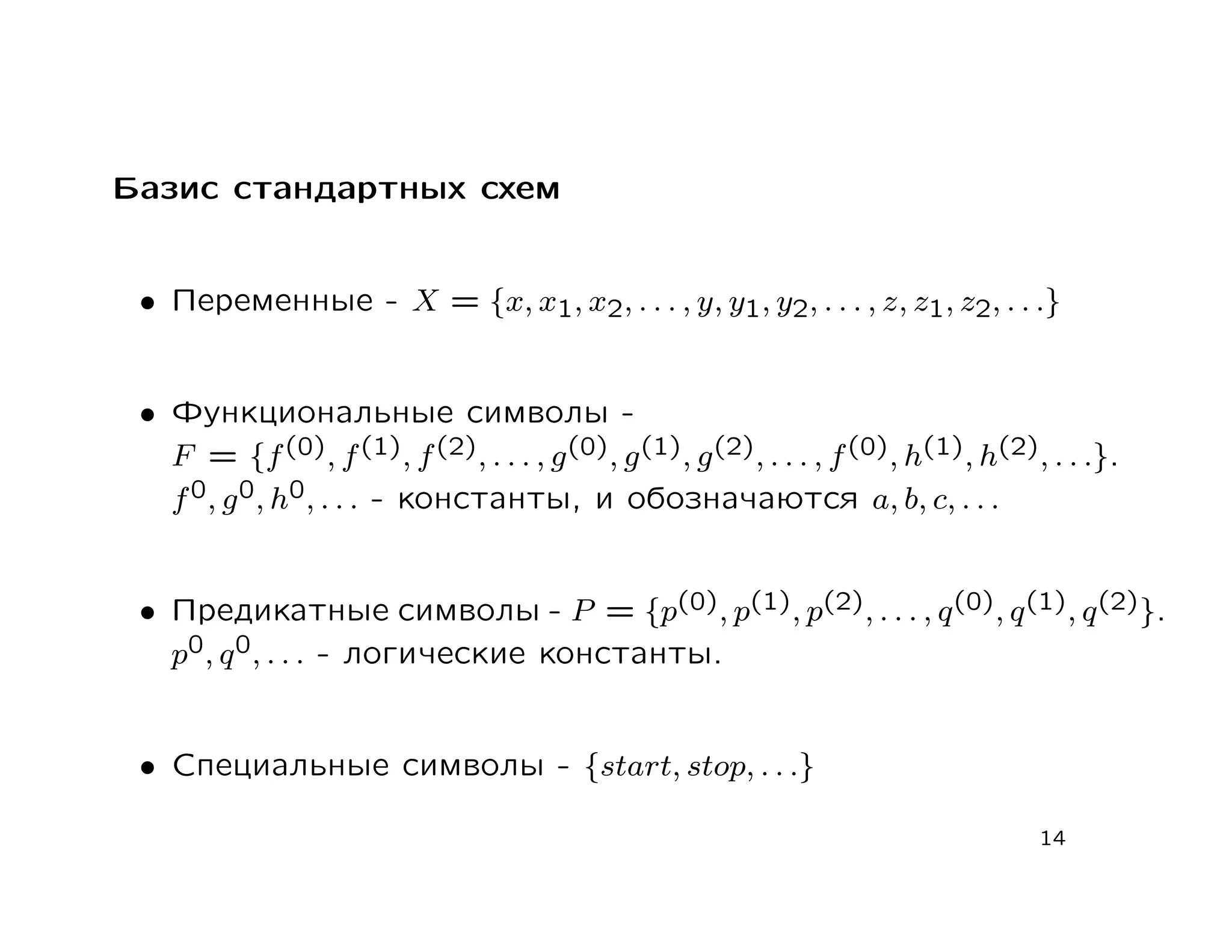 Базис стандартных схем


 • Переменные - X = {x, x1, x2, . . . , y, y1, y2, . . . , z, z1, z2, . . .}


 • Функциональные символы -
   F = {f (0), f (1), f (2), . . . , g (0), g (1), g (2), . . . , f (0), h(1), h(2), . . .}.
   f 0, g 0, h0, . . . - константы, и обозначаются a, b, c, . . .


 • Предикатные символы - P = {p(0), p(1), p(2), . . . , q (0), q (1), q (2)}.
   p0, q 0, . . . - логические константы.


 • Специальные символы - {start, stop, . . .}

                                                                                    14
 