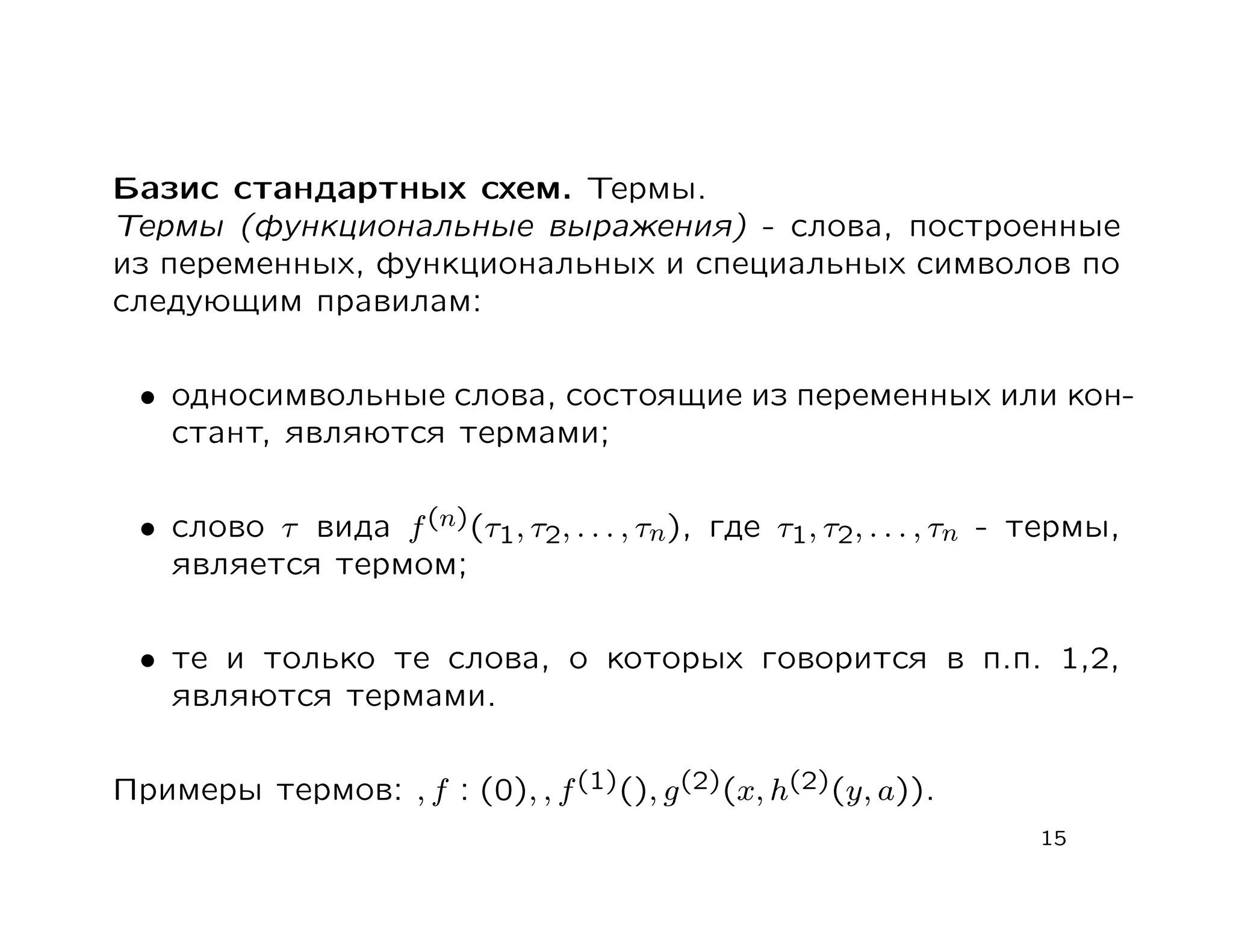 Базис стандартных схем. Термы.
Термы (функциональные выражения) - слова, построенные
из переменных, функциональных и специальных символов по
следующим правилам:


 • односимвольные слова, состоящие из переменных или кон-
   стант, являются термами;


 • слово τ вида f (n)(τ1, τ2, . . . , τn), где τ1, τ2, . . . , τn - термы,
   является термом;


 • те и только те слова, о которых говорится в п.п. 1,2,
   являются термами.


Примеры термов: , f : (0), , f (1)(), g (2)(x, h(2)(y, a)).
                                                                    15
 