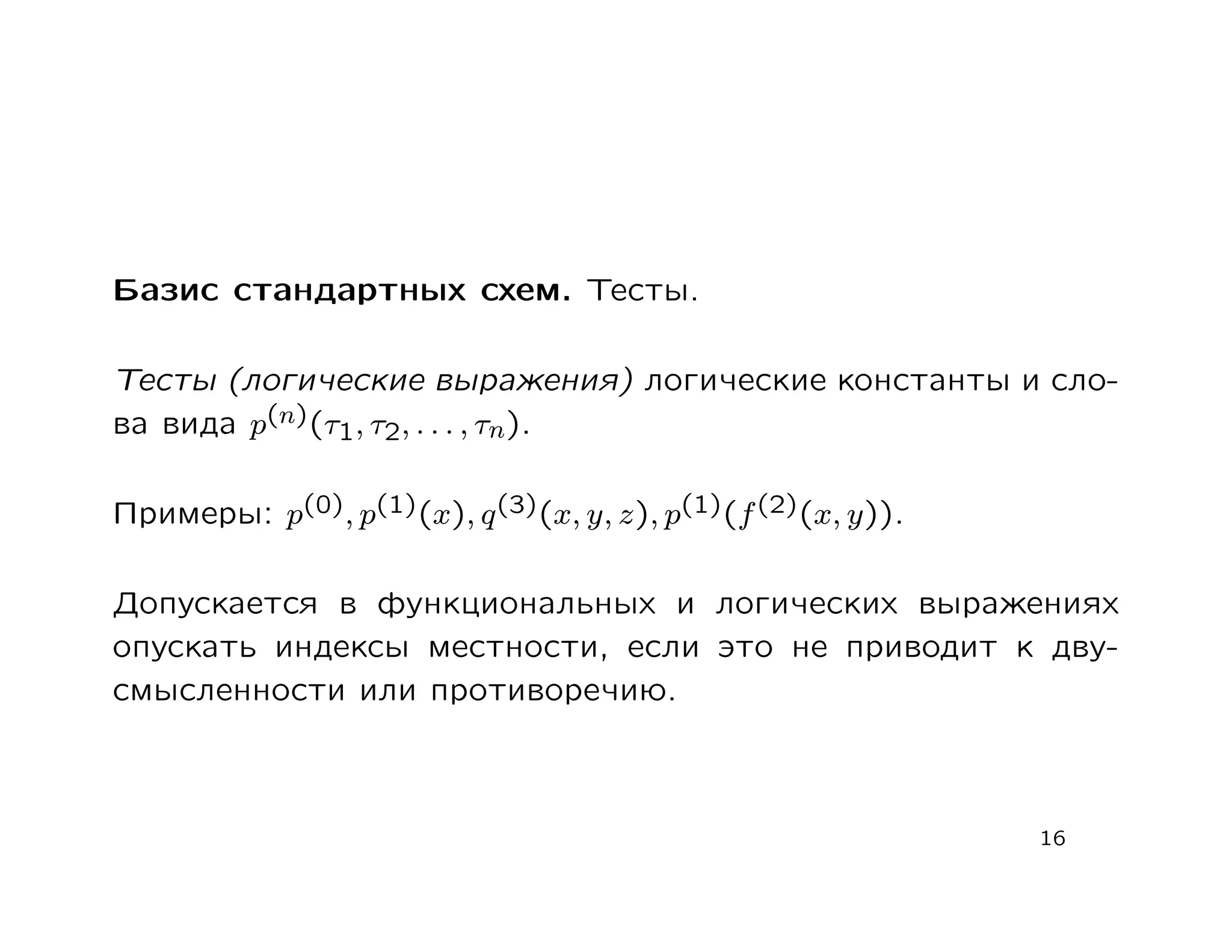 Базис стандартных схем. Тесты.

Тесты (логические выражения) логические константы и сло-
ва вида p(n)(τ1, τ2, . . . , τn).

Примеры: p(0), p(1)(x), q (3)(x, y, z), p(1)(f (2)(x, y)).

Допускается в функциональных и логических выражениях
опускать индексы местности, если это не приводит к дву-
смысленности или противоречию.



                                                             16
 