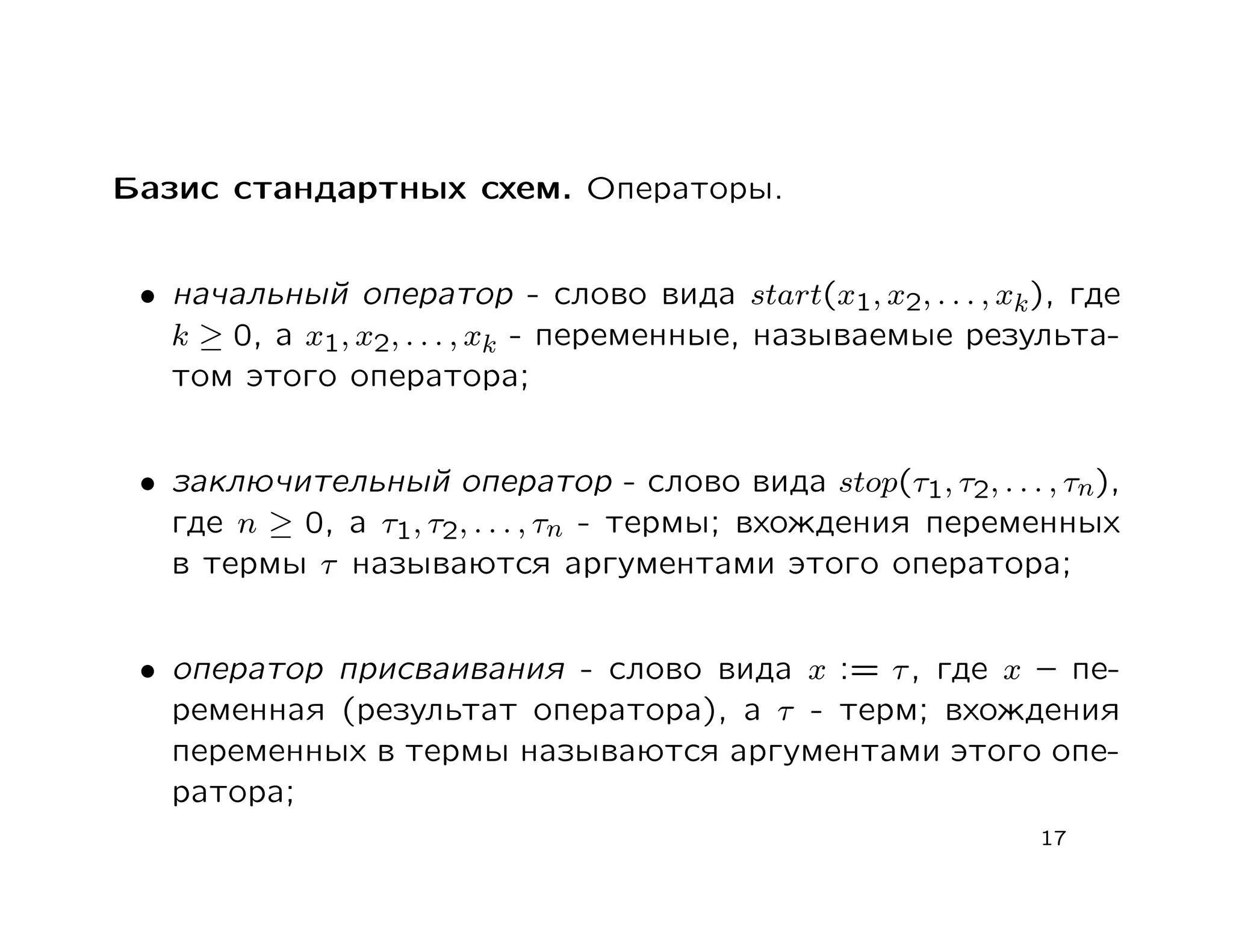 Базис стандартных схем. Операторы.


 • начальный оператор - слово вида start(x1, x2, . . . , xk ), где
   k ≥ 0, а x1, x2, . . . , xk - переменные, называемые результа-
   том этого оператора;


 • заключительный оператор - слово вида stop(τ1, τ2, . . . , τn),
   где n ≥ 0, а τ1, τ2, . . . , τn - термы; вхождения переменных
   в термы τ называются аргументами этого оператора;


 • оператор присваивания - слово вида x := τ , где x – пе-
   ременная (результат оператора), а τ - терм; вхождения
   переменных в термы называются аргументами этого опе-
   ратора;
                                                            17
 